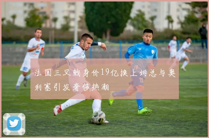 法国三叉戟身价19亿换上姆总与奥利塞引发奢侈热潮