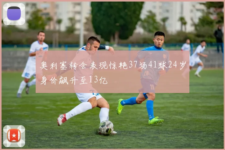 奥利塞转会表现惊艳37场41球24岁身价飙升至13亿