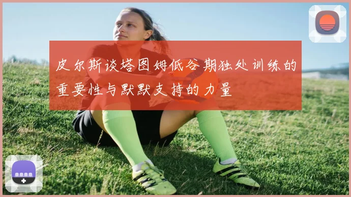 皮尔斯谈塔图姆低谷期独处训练的重要性与默默支持的力量
