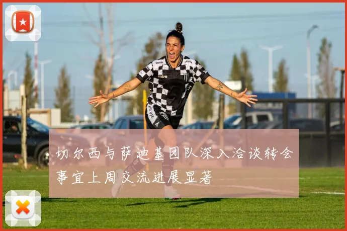 切尔西与萨迪基团队深入洽谈转会事宜上周交流进展显著