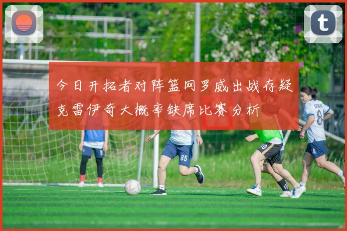 今日开拓者对阵篮网罗威出战存疑克雷伊奇大概率缺席比赛分析