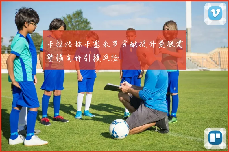卡拉格称卡塞米罗贡献提升曼联需警惕高价引援风险