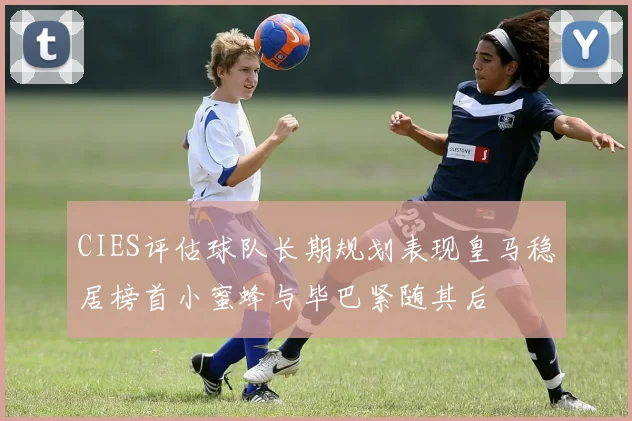 CIES评估球队长期规划表现皇马稳居榜首小蜜蜂与毕巴紧随其后