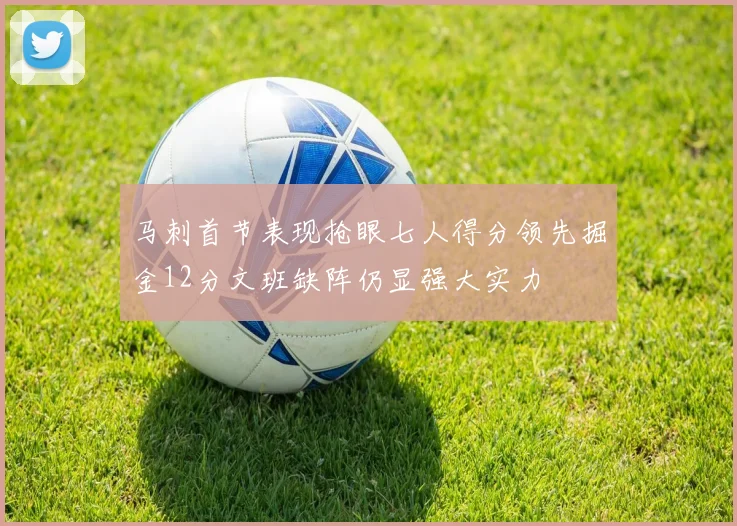 马刺首节表现抢眼七人得分领先掘金12分文班缺阵仍显强大实力