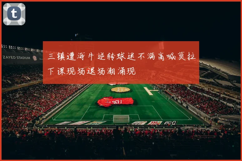 三镇遭海牛逆转球迷不满高喊莫拉下课现场退场潮涌现