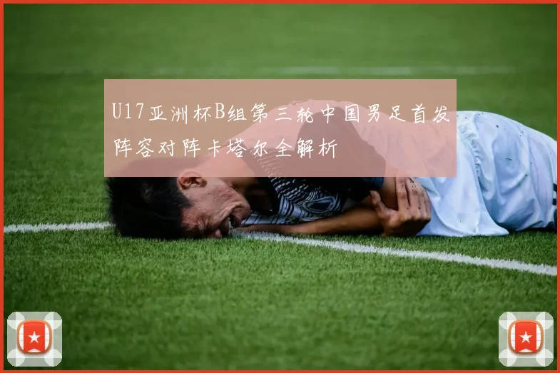U17亚洲杯B组第三轮中国男足首发阵容对阵卡塔尔全解析
