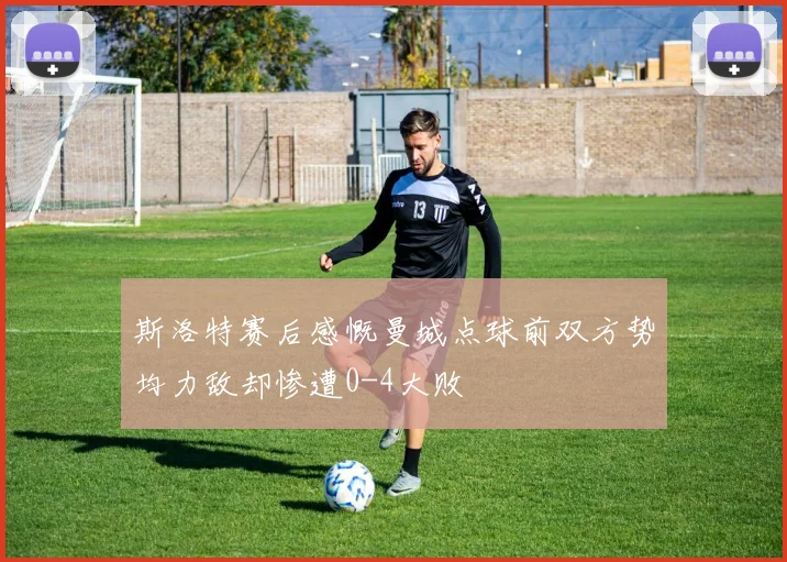 斯洛特赛后感慨曼城点球前双方势均力敌却惨遭0-4大败