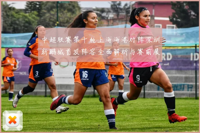 中超联赛第十轮上海海港对阵深圳新鹏城首发阵容全面解析与赛前展望