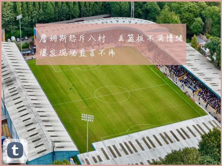 詹姆斯怒斥八村塁丢篮板不满情绪爆发现场直言不讳