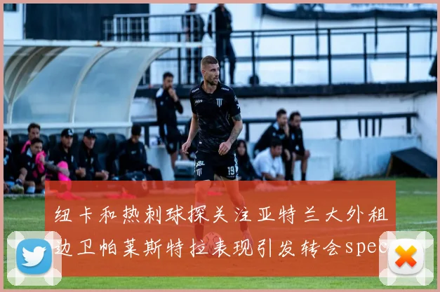 纽卡和热刺球探关注亚特兰大外租边卫帕莱斯特拉表现引发转会speculation