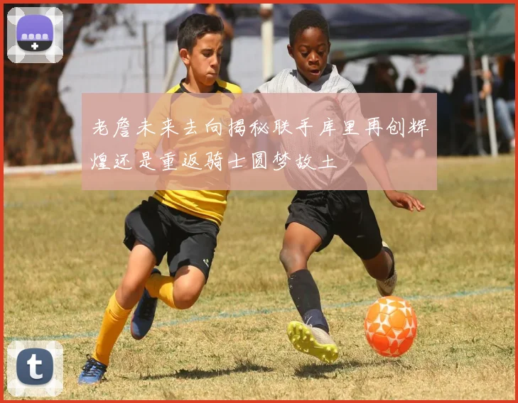 老詹未来去向揭秘联手库里再创辉煌还是重返骑士圆梦故土