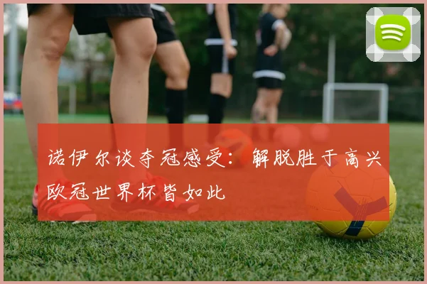 诺伊尔谈夺冠感受：解脱胜于高兴欧冠世界杯皆如此