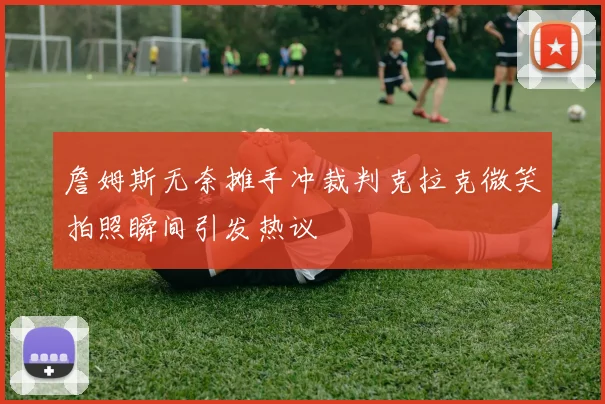 詹姆斯无奈摊手冲裁判克拉克微笑拍照瞬间引发热议
