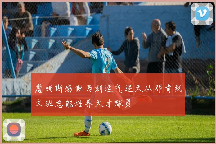 詹姆斯感慨马刺运气逆天从邓肯到文班总能培养天才球员