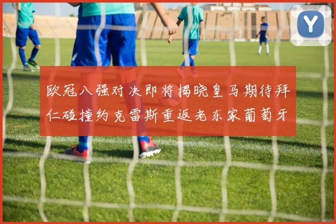 欧冠八强对决即将揭晓皇马期待拜仁碰撞约克雷斯重返老东家葡萄牙体育