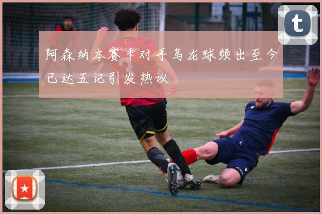 阿森纳本赛季对手乌龙球频出至今已达五记引发热议