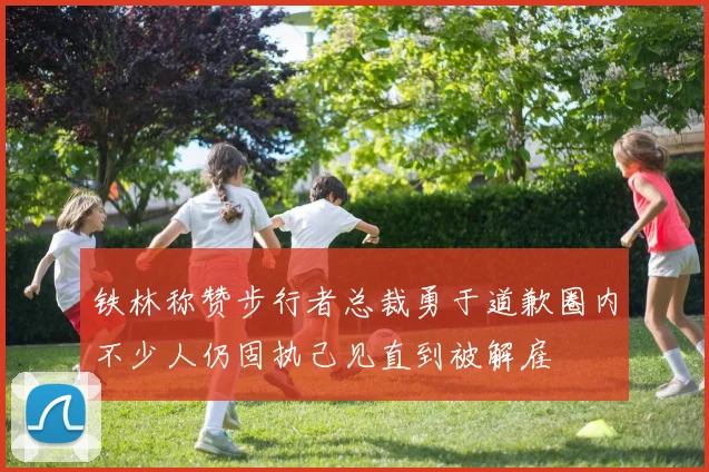铁林称赞步行者总裁勇于道歉圈内不少人仍固执己见直到被解雇