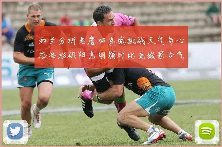 加兰分析老詹回克城挑战天气与心态洛杉矶阳光明媚对比克城寒冷气候