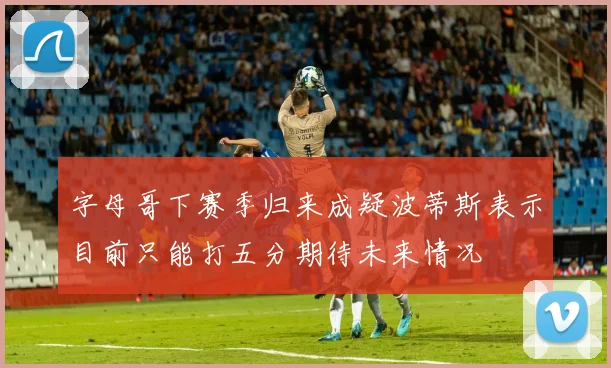 字母哥下赛季归来成疑波蒂斯表示目前只能打五分期待未来情况