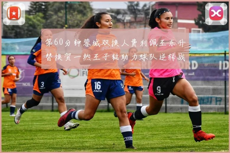 第60分钟蓉城双换人费利佩王东升替换贺一然王子铭助力球队逆转战局