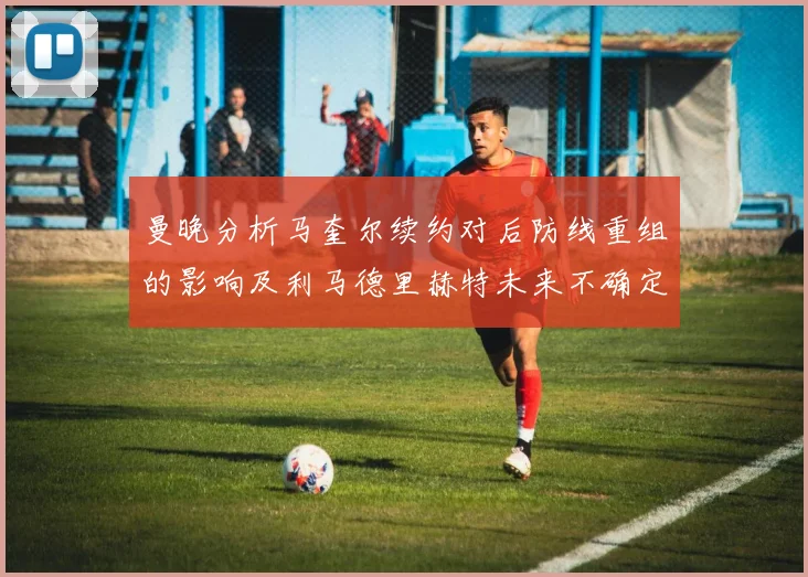 曼晚分析马奎尔续约对后防线重组的影响及利马德里赫特未来不确定性