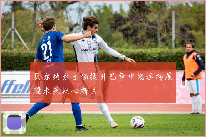 贝尔纳尔出场提升巴萨中场运转展现未来核心潜力