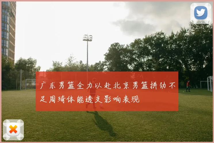 广东男篮全力以赴北京男篮拼劲不足周琦体能透支影响表现