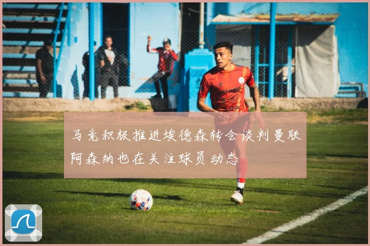 马竞积极推进埃德森转会谈判曼联阿森纳也在关注球员动态