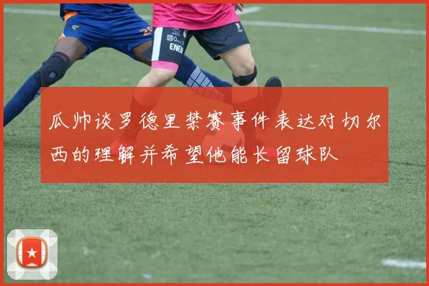 瓜帅谈罗德里禁赛事件表达对切尔西的理解并希望他能长留球队