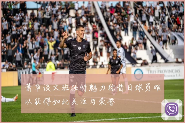 萧华谈文班独特魅力称昔日球员难以获得如此关注与荣誉
