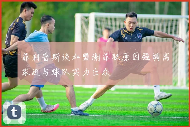 菲利普斯谈加盟谢菲联原因强调离家近与球队实力出众
