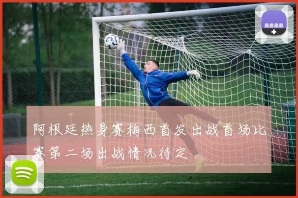 阿根廷热身赛梅西首发出战首场比赛第二场出战情况待定