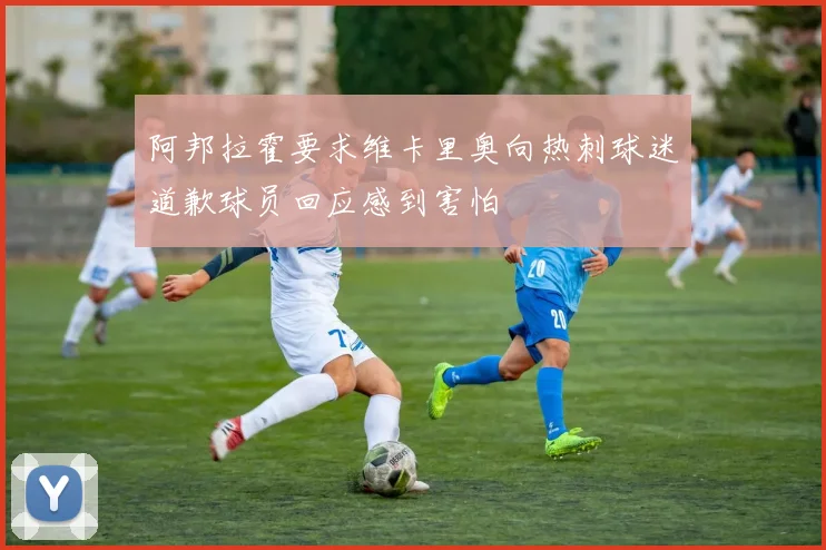 阿邦拉霍要求维卡里奥向热刺球迷道歉球员回应感到害怕